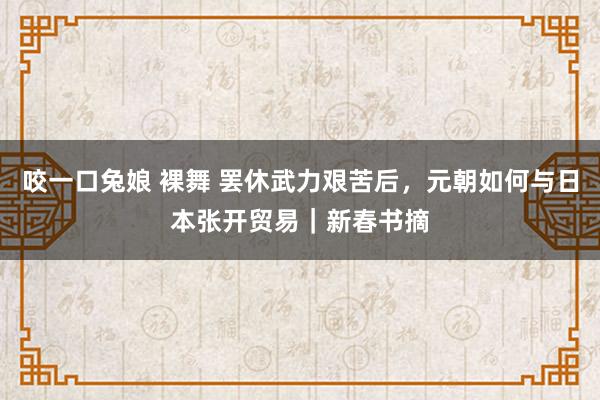 咬一口兔娘 裸舞 罢休武力艰苦后，元朝如何与日本张开贸易｜新春书摘