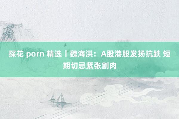 探花 porn 精选丨魏海洪:A股港股发扬抗跌 短期切忌紧张割肉