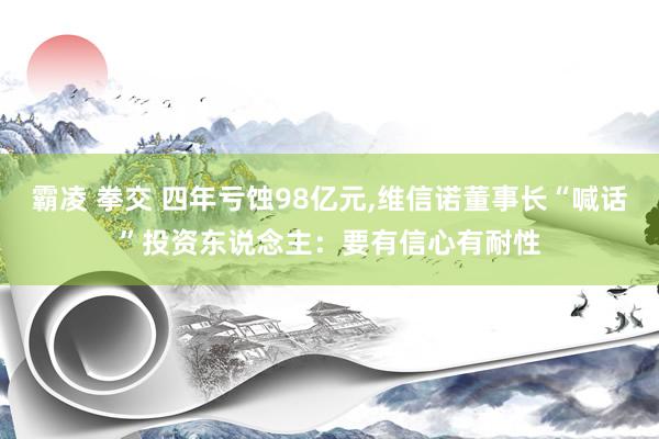 霸凌 拳交 四年亏蚀98亿元，维信诺董事长“喊话”投资东说念主：要有信心有耐性