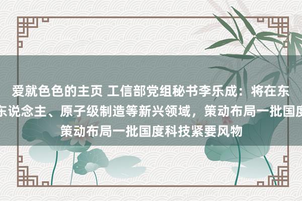 爱就色色的主页 工信部党组秘书李乐成：将在东说念主形机器东说念主、原子级制造等新兴领域，策动布局一批国度科技紧要风物