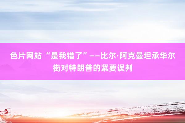 色片网站 “是我错了”——比尔·阿克曼坦承华尔街对特朗普的紧要误判