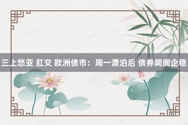 三上悠亚 肛交 欧洲债市：周一漂泊后 债券阛阓企稳
