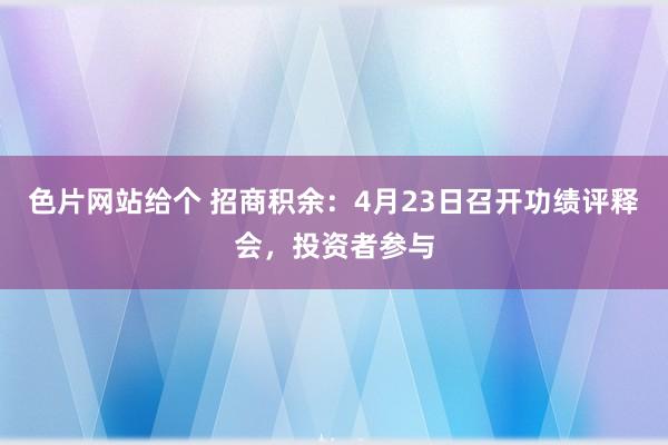 色片网站给个 招商积余：4月23日召开功绩评释会，投资者参与