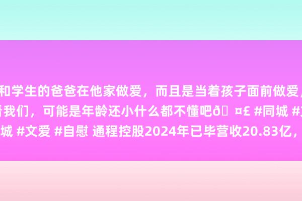 和学生的爸爸在他家做爱，而且是当着孩子面前做爱，太刺激了，孩子完全不看我们，可能是年龄还小什么都不懂吧🤣 #同城 #文爱 #自慰 通程控股2024年已毕营收20.83亿，利润加多16.01%
