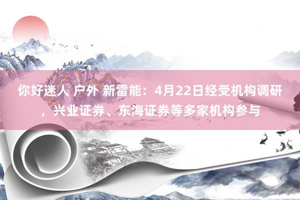 你好迷人 户外 新雷能：4月22日经受机构调研，兴业证券、东海证券等多家机构参与