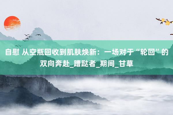 自慰 从空瓶回收到肌肤焕新：一场对于“轮回”的双向奔赴_蹧跶者_期间_甘草