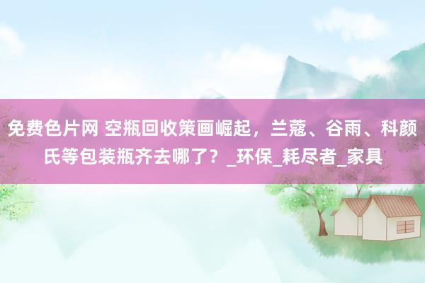 免费色片网 空瓶回收策画崛起，兰蔻、谷雨、科颜氏等包装瓶齐去哪了？_环保_耗尽者_家具