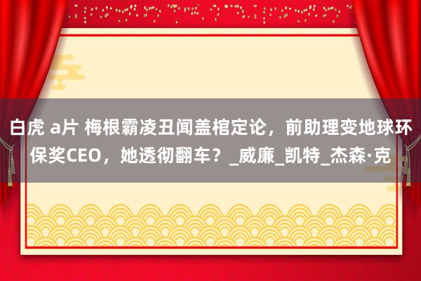 白虎 a片 梅根霸凌丑闻盖棺定论，前助理变地球环保奖CEO，她透彻翻车？_威廉_凯特_杰森·克