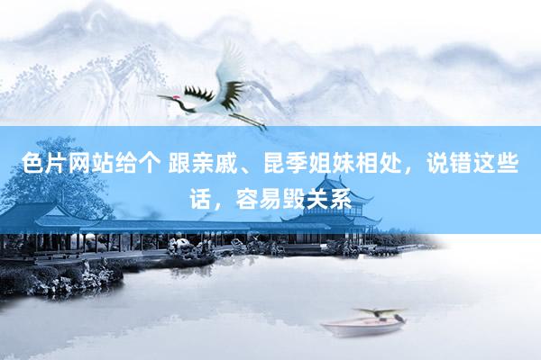 色片网站给个 跟亲戚、昆季姐妹相处，说错这些话，容易毁关系