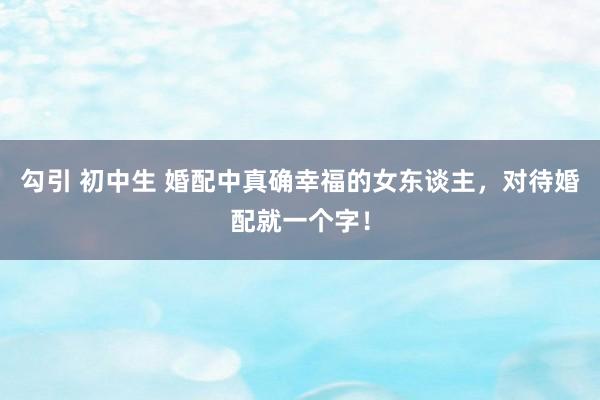 勾引 初中生 婚配中真确幸福的女东谈主，对待婚配就一个字！