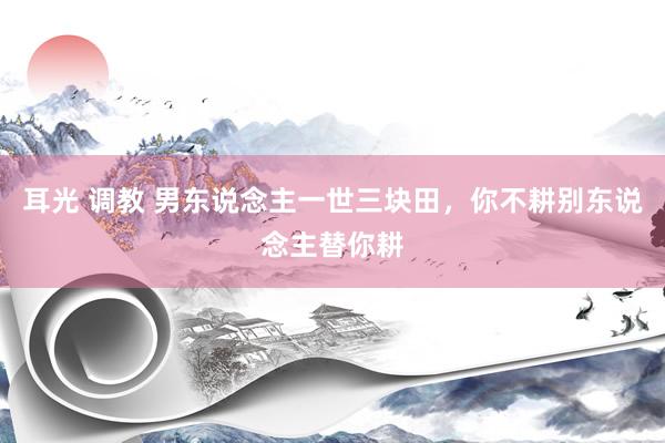 耳光 调教 男东说念主一世三块田，你不耕别东说念主替你耕