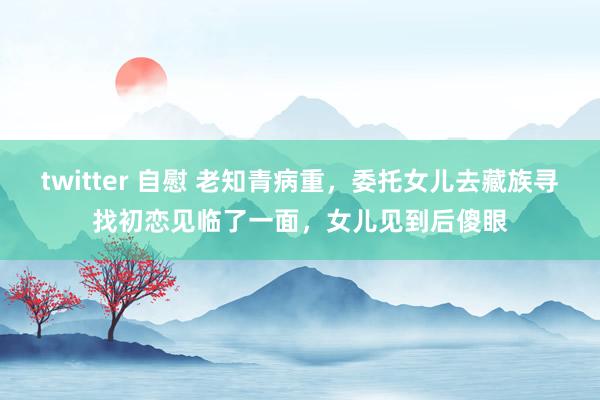 twitter 自慰 老知青病重，委托女儿去藏族寻找初恋见临了一面，女儿见到后傻眼