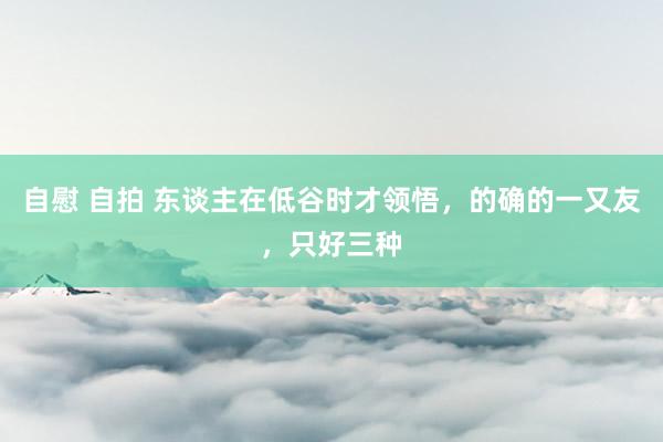自慰 自拍 东谈主在低谷时才领悟，的确的一又友，只好三种