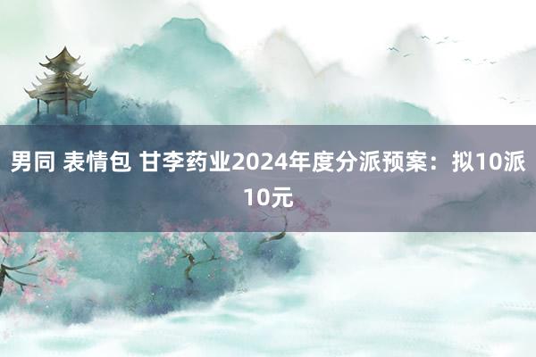 男同 表情包 甘李药业2024年度分派预案：拟10派10元