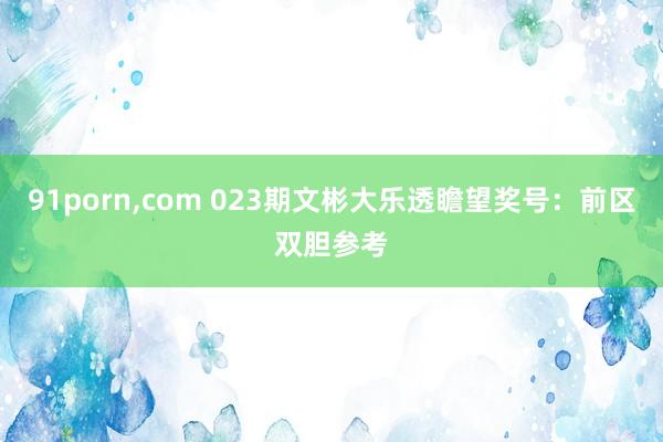 91porn，com 023期文彬大乐透瞻望奖号：前区双胆参考