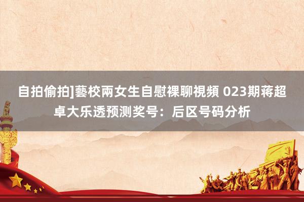 自拍偷拍]藝校兩女生自慰裸聊視頻 023期蒋超卓大乐透预测奖号：后区号码分析