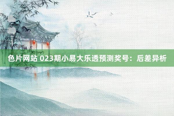 色片网站 023期小易大乐透预测奖号：后差异析