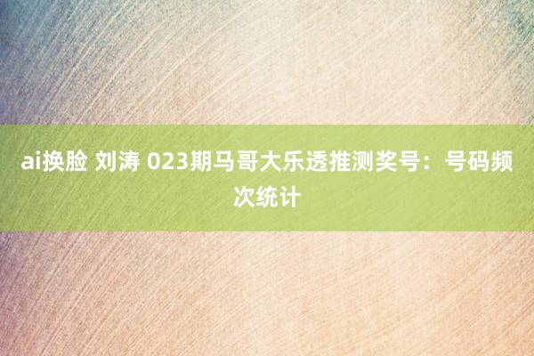 ai换脸 刘涛 023期马哥大乐透推测奖号：号码频次统计