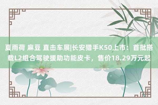 夏雨荷 麻豆 直击车展|长安猎手K50上市：首批搭载L2组合驾驶援助功能皮卡，售价18.29万元起