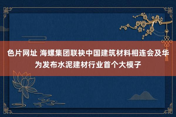 色片网址 海螺集团联袂中国建筑材料相连会及华为发布水泥建材行业首个大模子