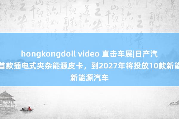 hongkongdoll video 直击车展|日产汽车发布首款插电式夹杂能源皮卡，到2027年将投放10款新能源汽车