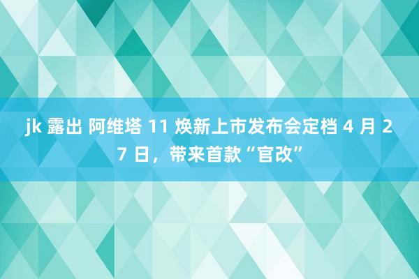 jk 露出 阿维塔 11 焕新上市发布会定档 4 月 27 日，带来首款“官改”