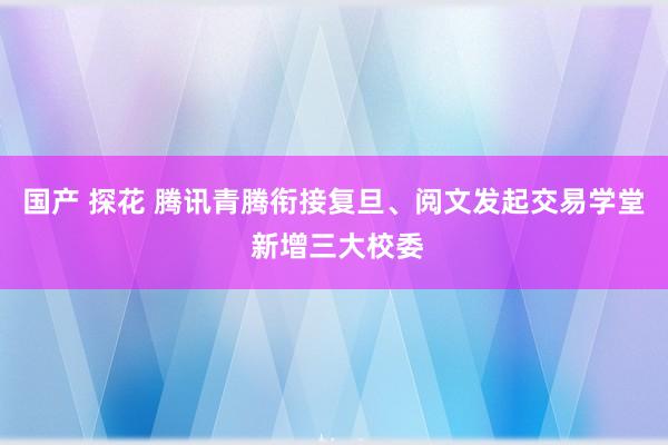 国产 探花 腾讯青腾衔接复旦、阅文发起交易学堂 新增三大校委