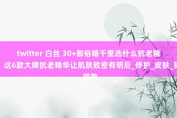 twitter 白丝 30+鄙俗暗千里选什么抗老精华？这6款大牌抗老精华让肌肤致密有明后_修护_皮肤_驱散