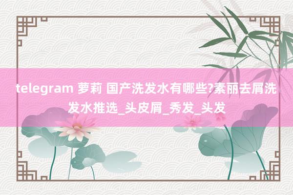 telegram 萝莉 国产洗发水有哪些?素丽去屑洗发水推选_头皮屑_秀发_头发
