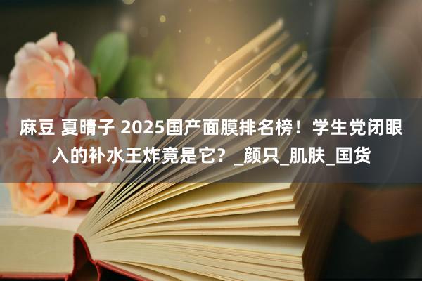 麻豆 夏晴子 2025国产面膜排名榜！学生党闭眼入的补水王炸竟是它？_颜只_肌肤_国货