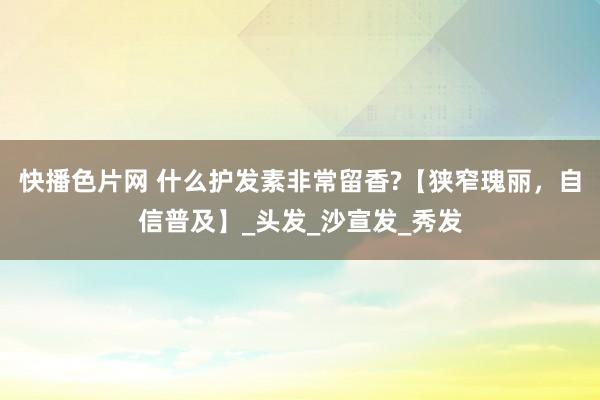 快播色片网 什么护发素非常留香?【狭窄瑰丽，自信普及】_头发_沙宣发_秀发