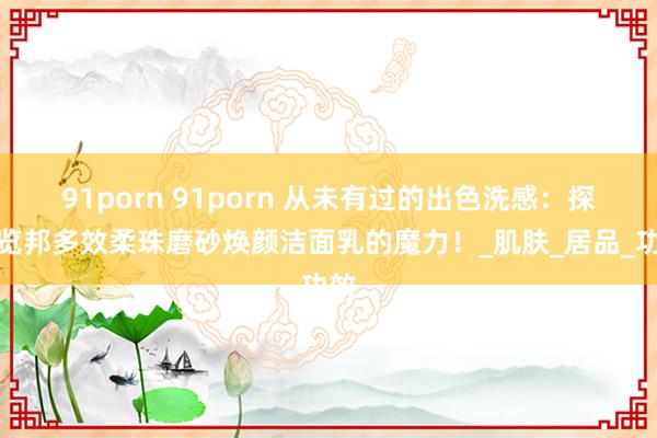 91porn 91porn 从未有过的出色洗感：探索览邦多效柔珠磨砂焕颜洁面乳的魔力！_肌肤_居品_功效