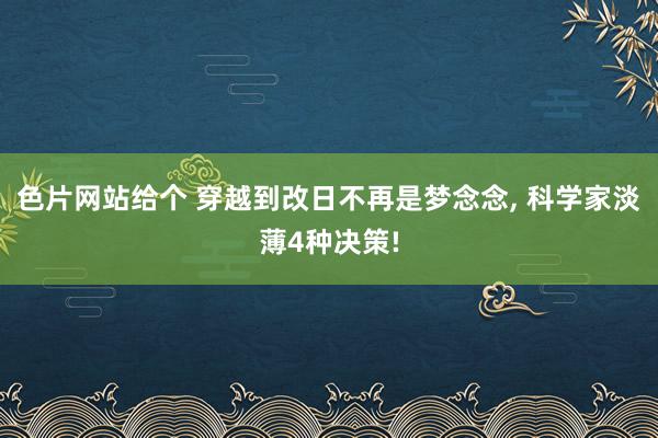色片网站给个 穿越到改日不再是梦念念， 科学家淡薄4种决策!