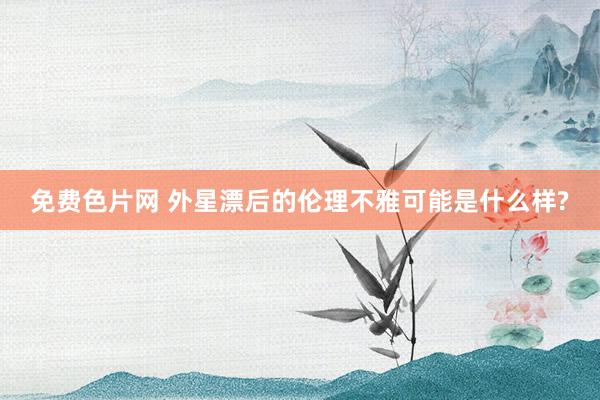 免费色片网 外星漂后的伦理不雅可能是什么样?