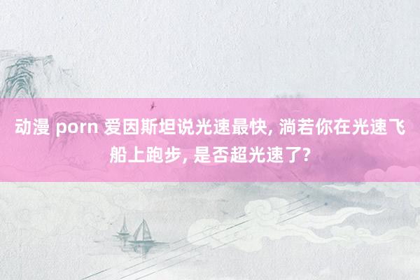 动漫 porn 爱因斯坦说光速最快， 淌若你在光速飞船上跑步， 是否超光速了?
