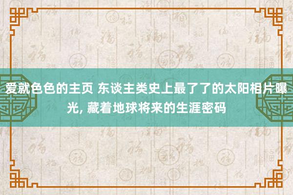 爱就色色的主页 东谈主类史上最了了的太阳相片曝光， 藏着地球将来的生涯密码