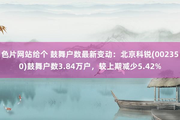 色片网站给个 鼓舞户数最新变动：北京科锐(002350)鼓舞户数3.84万户，较上期减少5.42%