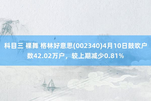 科目三 裸舞 格林好意思(002340)4月10日鼓吹户数42.02万户，较上期减少0.81%