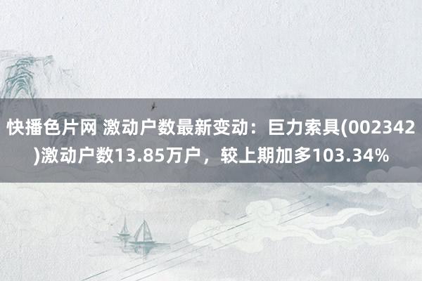 快播色片网 激动户数最新变动：巨力索具(002342)激动户数13.85万户，较上期加多103.34%