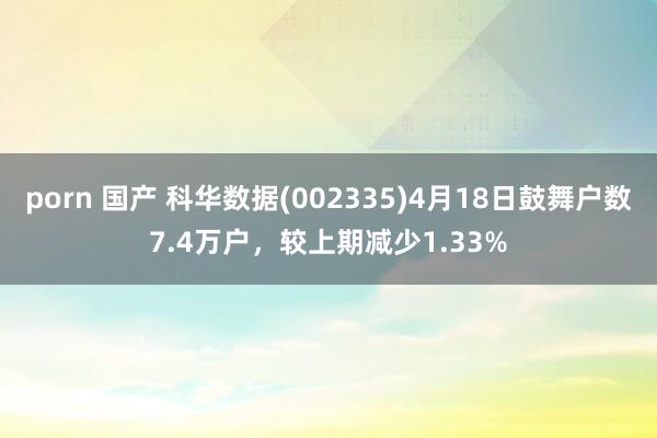 porn 国产 科华数据(002335)4月18日鼓舞户数7.4万户，较上期减少1.33%