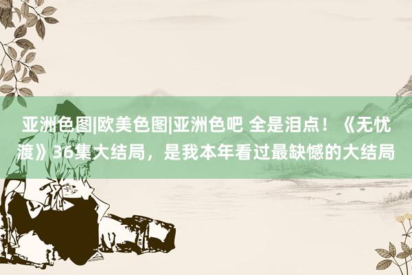 亚洲色图|欧美色图|亚洲色吧 全是泪点！《无忧渡》36集大结局，是我本年看过最缺憾的大结局