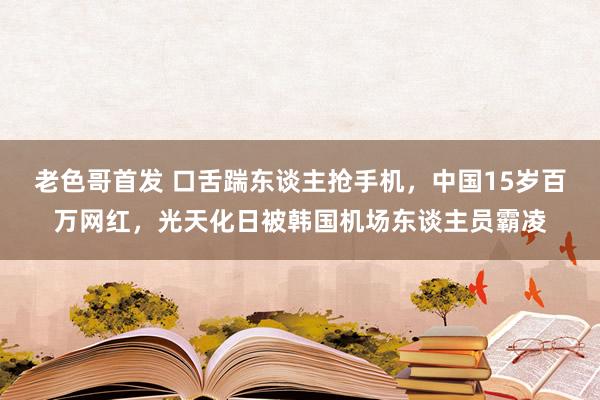 老色哥首发 口舌踹东谈主抢手机，中国15岁百万网红，光天化日被韩国机场东谈主员霸凌