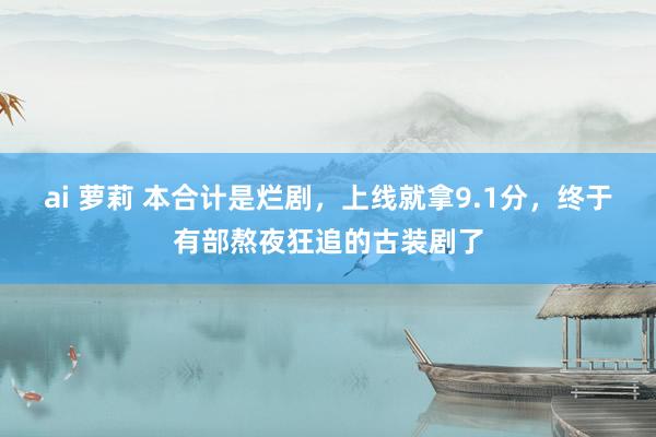 ai 萝莉 本合计是烂剧，上线就拿9.1分，终于有部熬夜狂追的古装剧了