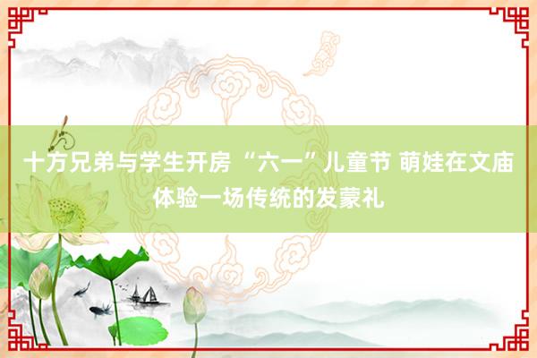 十方兄弟与学生开房 “六一”儿童节 萌娃在文庙体验一场传统的发蒙礼