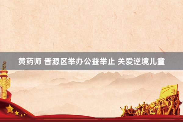 黄药师 晋源区举办公益举止 关爱逆境儿童