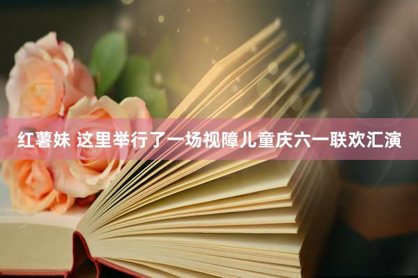 红薯妹 这里举行了一场视障儿童庆六一联欢汇演