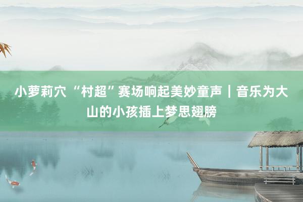 小萝莉穴 “村超”赛场响起美妙童声｜音乐为大山的小孩插上梦思翅膀