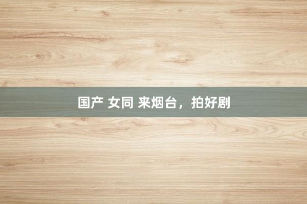 国产 女同 来烟台，拍好剧